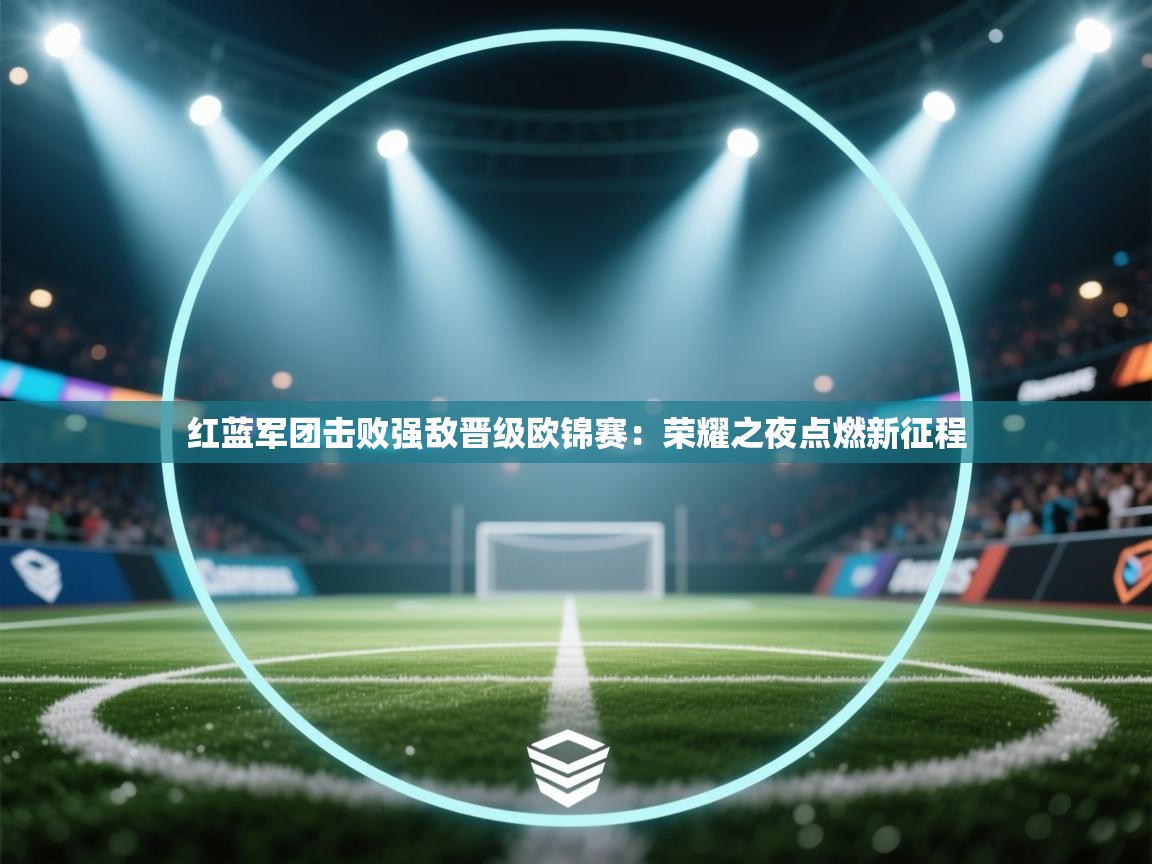 红蓝军团击败强敌晋级欧锦赛：荣耀之夜点燃新征程